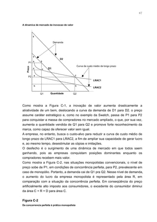 87



A dinamica de mercado da inovacao de valor



           y


                           Demanda




           x
                                D2
           a    b
      P1
                                                  Curva de custo médio de longo prazo
   Preço




           d     c    D1

           e                                  f
     P2
                                                                LRAC1

           h                                  g
                                                                LRAC2

               Q1       Quantidade           Q2




Como mostra a Figura C-1, a inovação de valor aumenta drasticamente a
atratividade de um bem, deslocando a curva da demanda de D1 para D2. o preço
assume caráter estratégico e, como no exemplo da Swatch, passa de P1 para P2
para conquistar a massa de compradores no mercado ampliado, o que, por sua vez,
aumenta a quantidade vendida de Q1 para Q2 e promove forte reconhecimento da
marca, como capaz de oferecer valor sem igual.
A empresa, no entanto, busca o custo-alvo para reduzir a curva de custo médio de
longo prazo de LRAC1 para LRAC2, a fim de ampliar sua capacidade de gerar lucro
e, ao mesmo tempo, desestimular as cópias e imitações.
O desfecho é o surgimento de uma dinâmica de mercado em que todos saem
ganhando, pois as empresas conquistam posições dominantes enquanto os
compradores recebem mais valor.
Como mostra a Figura C-2, nas situações monopolistas convencionais, o nível de
preço sobe de P1, em condições de concorrência perfeita, para P2, prevalecente em
caso de monopólio. Portanto, a demanda cai de Q1 pra Q2. Nesse nível de demanda,
o aumento do lucro da empresa monopolista é representado pela área R, em
comparação com a situação da concorrência perfeita. Em conseqüência do preço
artificialmente alto imposto aos consumidores, o excedente do consumidor diminui
da área C + R + D para área C.


Figura C-2
Da concorrencia perfeita à prática monopolista
 