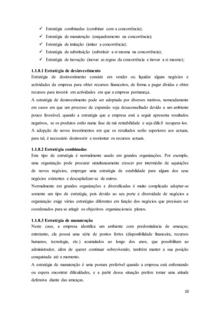 10
 Estratégia combinadas (combinar com a concorrência);
 Estratégia de manutenção (enquadramento na concorrência);
 Estratégia de imitação (imitar a concorrência);
 Estratégia de substituição (substituir a si mesma na concorrência);
 Estratégia de inovação (inovar as regras da concorrência e inovar a si mesmo);
1.1.8.1 Estratégia de desinvestimento
Estratégia de desinvestimento consiste em vender ou liquidar alguns negócios e
actividades da empresa para obter recursos financeiros, de forma a pagar dívidas e obter
recursos para investir em actividades em que a empresa permaneça.
A estratégia de desinvestimento pode ser adoptada por diversos motivos, nomeadamente
em casos em que um processo de expansão seja desaconselhado devido a um ambiente
pouco favorável, quando a estratégia que a empresa está a seguir apresenta resultados
negativos, se os produtos estão numa fase de má rentabilidade e seja difícil recupera-los.
A adopção de novos investimentos em que os resultados serão superiores aos actuais,
para tal, é necessário desinvestir e reorientar os recursos actuais.
1.1.8.2 Estratégia combinadas
Este tipo de estratégia é normalmente usado em grandes organizações. Por exemplo,
uma organização pode procurar simultaneamente crescer por intermédio de aquisições
de novos negócios, empregar uma estratégia de estabilidade para alguns dos seus
negócios existentes e descapitalizar-se de outros.
Normalmente em grandes organizações e diversificadas é muito complicado adoptar-se
somente um tipo de estratégia, pois devido ao seu porte e diversidade de negócios a
organização exige várias estratégias diferentes em função dos negócios que precisam ser
coordenados para se atingir os objectivos organizacionais plenos.
1.1.8.3 Estratégia de manutenção
Neste caso, a empresa identifica um ambiente com predominância de ameaças;
entretanto, ela possui uma série de pontos fortes (disponibilidade financeira, recursos
humanos, tecnologia, etc.) acumulados ao longo dos anos, que possibilitam ao
administrador, além de querer continuar sobrevivendo, também manter a sua posição
conquistada até o momento.
A estratégia de manutenção é uma postura preferível quando a empresa está enfrentando
ou espera encontrar dificuldades, e a partir dessa situação prefere tomar uma atitude
defensiva diante das ameaças.
 