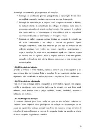 11
A estratégia de manutenção pode apresentar três situações:
 Estratégia de estabilidade: procura, principalmente, a manutenção de um estado
de equilíbrio ameaçado, ou ainda, o seu retorno em caso de sua perda.
 Estratégia de especialização: a empresa busca conquistar ou manter a liderança
no mercado através da concentração dos esforços de expansão numa única ou
em poucas actividades da relação produto/mercado. Sua vantagem é a redução
dos custos unitários e a desvantagem é a vulnerabilidade pela alta dependência
de poucas modalidades de fornecimento de produção e vendas.
 Estratégia de nicho: a empresa procura dominar um segmento de mercado que
ela actua, concentrando o seu esforço e recursos em preservar algumas
vantagens competitivas. Pode ficar entendido que este tipo de empresa tem um
ambiente ecológico bem restrito, não procura expandir-se geograficamente e
segue a estratégia do menor risco, executando-se aquele que é inerente a quem
se encontra num só segmento. Assim a empresa dedica-se a um único produto,
mercado ou tecnologia, pois não há interesse em desviar os seus recursos para
outras atenções.
1.1.8.4 Estratégia de imitação
Quando a empresa se torna imitadora, sinaliza ao mercado que é uma seguidora e não
uma empresa líder ou inovadora. Imitar a estratégia de um concorrente significa que a
organização esta estimulando as acções, processos e competências de um concorrente.
1.1.8.5 Estratégia de substituição
Trata-se de uma estratégia directa, ameaçadora e confrontadora. Quando uma empresa
escolhe a substituição como estratégia, indica que ira competir em uma frente ampla
utilizando vários factores como o preço, qualidade, serviço, distribuição, processo e
habilidade em mudança.
1.1.8.6 Estratégia de inovação
A empresa esforça-se para inovar, mudar as regras de concorrência e reinventar-se.
Enquanto muitas empresas estão preocupadas em esforços de racionalização de sua
cadeia de suprimentos, tentando expandir suas linhas de produto e serviço por meio de
extensões de desenvolvimentos, a empresa de vanguarda focaliza sua atenção na criação
de novas categorias de produtos e conceitos.
 