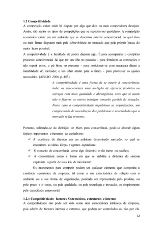 12
1.2 Competitividade
A competição existe onde há disputa por algo que dois ou mais competidores desejam.
Assim, são vários os tipos de competições que se sucedem no quotidiano. A competição
económica existe em um ambiente que se denomina sistema concorrencial, no qual duas
ou mais firmas disputam mais pela sobrevivência no mercado que pela própria busca do
maior lucro possível.
A competitividade é a faculdade de poder disputar algo. É para acompanhar o complexo
processo concorrencial, há que ter um olho no passado - para fortalecer as correcções e
não repetir erros; o pé firme no presente - para posicionar-se com segurança diante a
instabilidade do mercado; e um olhar atento para o futuro - para promover os ajustes
necessários (ABILIO 2006, p. 483).
A competitividade é uma forma de se inserir à concorrência,
induz os concorrentes uma ambição de oferecer produtos ou
serviços com mais qualidade e abrangência, visto que se assim
não o fizerem os outros inimigos tomarão partido da situação.
Neste caso a competitividade impulsiona as organizações, um
comportando de auscultação dos problemas e necessidades que o
mercado se faz presente.
Portanto, utilizando-se da definição de Marx para concorrência, pode-se abstrair alguns
tópicos importantes e inerentes ao capitalismo:
 A existência de disputas em um ambiente denominado mercado, no qual se
encontram as várias forças e agentes capitalistas;
 O conceito de concorrência como algo dinâmico e não inerte ou pacífico;
 A concorrência como a forma em que se viabiliza a dinâmica do sistema
capitalista a partir de suas leis de movimento.
Os instrumentos para competir podem ser qualquer elemento que componha a
existência económica da empresa, tal como a sua característica de relação com o
ambiente ou a sua forma de organização, podendo ser representada pelo produto, ou
pelo preço e o custo, ou pela qualidade, ou pela tecnologia e inovação, ou simplesmente
pela capacidade empresarial.
1.2.1 Competitividade: factores Sistemáticos, estruturais e internos
A competitividade não pode ser vista como uma característica intrínseca da empresa,
pois advém de factores internos e externos, que podem ser controlados ou não por ela.
 