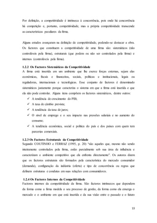 13
Por definição, a competitividade é intrínseca à concorrência, pois onde há concorrência
há competição e, portanto, competitividade, mas a própria competitividade transcende
as características peculiares da firma.
Alguns estudos avançaram na definição de competitividade, podendo-se destacar a obra.
Os factores que constituem a competitividade de uma firma são: sistemáticos (não
controláveis pela firma), estruturais (que podem ou não ser controlados pela firma) e
internos (controláveis pela firma).
1.2.2 Os Factores Sistemáticos da Competitividade
A firma está inserida em um ambiente que lhe exerce forças externas, sejam elas
económicas, fiscais e financeiras, sociais, políticas e institucionais, legais ou
reguladoras, internacionais e tecnológicas. Esse conjunto de factores é denominado
sistemáticos justamente porque caracteriza o sistema em que a firma está inserida e que
ela não pode controlar. Alguns itens compõem os factores sistemáticos, dentre outros:
 A tendência de crescimento do PIB;
 A taxa de câmbio prevista;
 A tendência da taxa de juros;
 O nível de emprego e o seu impacto nas pressões salariais e no aumento do
consumo;
 A tendência económica, social e politica do país e dos países com quem tem
parcerias comerciais.
1.2.3 Os Factores Estruturais da Competitividade
Segundo COUTINHO e FERRAZ (1995, p. 20) “são aqueles que, mesmo não sendo
inteiramente controlados pela firma, estão parcialmente sob sua área de influência e
caracterizam o ambiente competitivo que ela enfrenta directamente”. Os autores dizem
que os factores estruturais são formados pela característica do mercado consumidor
(demanda), configuração da indústria (oferta) e tipo de concorrência ou regras que
definem estruturas e condutas em suas relações com consumidores.
1.2.4 Os Factores Internos da Competitividade
Factores internos da competitividade da firma. São factores intrínsecos que dependem
da forma como a firma modela o seu processo de gestão, da forma como ela enxerga o
mercado e o ambiente em que está inserida e da sua visão entre o passado e o futuro
 