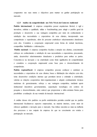 14
congruentes nas suas metas e objectivos para manter ou ganhar participação no
mercado.
1.2.5 Análise da competitividade nos Três Níveis do Contexto Ambiental
Padrão internacional: A empresa competitiva possui arquitectura flexível, é ágil e
inovadora, enfatiza a qualidade, utiliza o benchmarking para atingir o padrão geral de
produção e desenvolve a sua vantagem competitiva por meio do conhecimento e
satisfação das necessidades e expectativas de seus clientes, incorporando suas
competências e experiências, além de procurar estabelecer relacionamentos duradouros
com eles. Considera a cooperação empresarial como forma de reduzir incertezas,
compartilhar habilidades e informações.
Padrão nacional: A empresa competitiva focaliza a atenção nos clientes, concentrando
esforços no conhecimento e satisfação de suas necessidades e expectativas, procurando,
ainda, desenvolver relacionamentos duradouros e produtivos para ambas as partes.
Concentra-se na inovação e na criatividade como fonte significativa de competitividade
e considera a cooperação empresarial como base para o desenvolvimento de
competências.
Padrão regional/local: A empresa competitiva procura conhecer e satisfazer as
necessidades e expectativas de seus clientes; busca a fidelização das relações com eles;
tenta desenvolver condições internas que permitam inovar e estimular a criatividade;
valoriza as relações cooperativas inter-organizacionais e adquire continuamente técnicas
modernas de gerenciamento; reforça a sua vantagem competitiva, mediante apoio
institucional (incentivos governamentais, capacitação tecnológica em centros de
pesquisa e desenvolvimento, entre outros) que proporcione a infra-estrutura básica para
possibilitar a realização de sua vontade de inserção internacional.
A análise desses três padrões ou perfis estabelecidos permitiu concluir que no padrão
internacional focalizam-se aspectos empresariais, na maioria internos, como meio de
oferecer qualidade e inovação para o mercado. Sua ênfase encontra-se mais na melhoria
dos processos e nos outputs da empresa do que no crescimento em vendas e
participação no mercado.
 