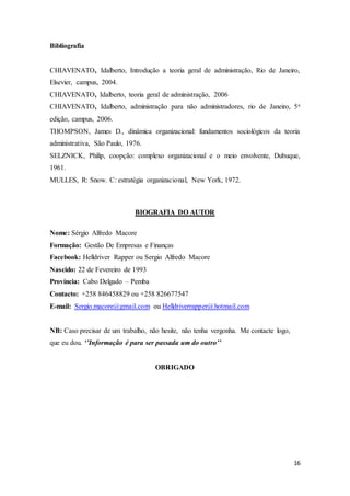 16
Bibliografia
CHIAVENATO, Idalberto, Introdução a teoria geral de administração, Rio de Janeiro,
Elsevier, campus, 2004.
CHIAVENATO, Idalberto, teoria geral de administração, 2006
CHIAVENATO, Idalberto, administração para não administradores, rio de Janeiro, 5a
edição, campus, 2006.
THOMPSON, James D., dinâmica organizacional: fundamentos sociológicos da teoria
administrativa, São Paulo, 1976.
SELZNICK, Philip, coopção: complexo organizacional e o meio envolvente, Dubuque,
1961.
MULLES, R: Snow. C: estratégia organizacional, New York, 1972.
BIOGRAFIA DO AUTOR
Nome: Sérgio Alfredo Macore
Formação: Gestão De Empresas e Finanças
Facebook: Helldriver Rapper ou Sergio Alfredo Macore
Nascido: 22 de Fevereiro de 1993
Província: Cabo Delgado – Pemba
Contacto: +258 846458829 ou +258 826677547
E-mail: Sergio.macore@gmail.com ou Helldriverrapper@hotmail.com
NB: Caso precisar de um trabalho, não hesite, não tenha vergonha. Me contacte logo,
que eu dou. ‘’Informação é para ser passada um do outro’’
OBRIGADO
 