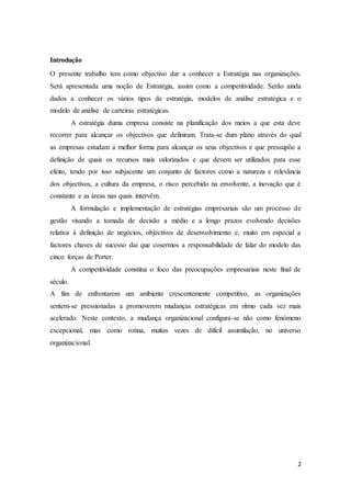 2
Introdução
O presente trabalho tem como objectivo dar a conhecer a Estratégia nas organizações.
Será apresentada uma noção de Estratégia, assim como a competitividade. Serão ainda
dados a conhecer os vários tipos de estratégia, modelos de análise estratégica e o
modelo de análise de carteiras estratégicas.
A estratégia duma empresa consiste na planificação dos meios a que esta deve
recorrer para alcançar os objectivos que definiram. Trata-se dum plano através do qual
as empresas estudam a melhor forma para alcançar os seus objectivos e que pressupõe a
definição de quais os recursos mais valorizados e que devem ser utilizados para esse
efeito, tendo por isso subjacente um conjunto de factores como a natureza e relevância
dos objectivos, a cultura da empresa, o risco percebido na envolvente, a inovação que é
constante e as áreas nas quais intervêm.
A formulação e implementação de estratégias empresariais são um processo de
gestão visando a tomada de decisão a médio e a longo prazos evolvendo decisões
relativa à definição de negócios, objectivos de desenvolvimento e, muito em especial a
factores chaves de sucesso dai que cosermos a responsabilidade de falar do modelo das
cinco forças de Porter.
A competitividade constitui o foco das preocupações empresariais neste final de
século.
A fim de enfrentarem um ambiente crescentemente competitivo, as organizações
sentem-se pressionadas a promoverem mudanças estratégicas em ritmo cada vez mais
acelerado. Neste contexto, a mudança organizacional configura-se não como fenómeno
excepcional, mas como rotina, muitas vezes de difícil assimilação, no universo
organizacional.
 