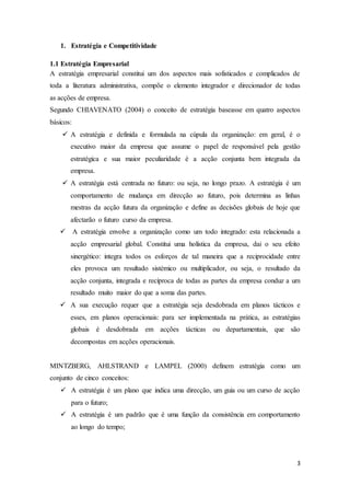 3
1. Estratégia e Competitividade
1.1 Estratégia Empresarial
A estratégia empresarial constitui um dos aspectos mais sofisticados e complicados de
toda a literatura administrativa, compõe o elemento integrador e direcionador de todas
as acções de empresa.
Segundo CHIAVENATO (2004) o conceito de estratégia baseasse em quatro aspectos
básicos:
 A estratégia e definida e formulada na cúpula da organização: em geral, é o
executivo maior da empresa que assume o papel de responsável pela gestão
estratégica e sua maior peculiaridade é a acção conjunta bem integrada da
empresa.
 A estratégia está centrada no futuro: ou seja, no longo prazo. A estratégia é um
comportamento de mudança em direcção ao futuro, pois determina as linhas
mestras da acção futura da organização e define as decisões globais de hoje que
afectarão o futuro curso da empresa.
 A estratégia envolve a organização como um todo integrado: esta relacionada a
acção empresarial global. Constitui uma holística da empresa, dai o seu efeito
sinergético: integra todos os esforços de tal maneira que a reciprocidade entre
eles provoca um resultado sistémico ou multiplicador, ou seja, o resultado da
acção conjunta, integrada e recíproca de todas as partes da empresa conduz a um
resultado muito maior do que a soma das partes.
 A sua execução requer que a estratégia seja desdobrada em planos tácticos e
esses, em planos operacionais: para ser implementada na prática, as estratégias
globais é desdobrada em acções tácticas ou departamentais, que são
decompostas em acções operacionais.
MINTZBERG, AHLSTRAND e LAMPEL (2000) definem estratégia como um
conjunto de cinco conceitos:
 A estratégia é um plano que indica uma direcção, um guia ou um curso de acção
para o futuro;
 A estratégia é um padrão que é uma função da consistência em comportamento
ao longo do tempo;
 