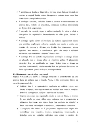 5
 A estratégia esta focada no futuro: isto é no longo prazo. Embora formulada no
presente, a estratégia focaliza o futuro da empresa, e pretende ser ou o que fazer
dentro de um certo período de tempo.
 A estratégia é discutida, formulada, definida e decidida no nível institucional da
empresa: deve, portanto, ser apresentada, comunicada e cobrada intensivamente
aos demais níveis empresariais.
 A execução da estratégia requer o esforço conjugado de todos os níveis e
participantes das organizações. Proporcionando um efeito global, sistémico e
holístico.
 A estratégia significa sempre um moimento de mudança organizacional: mesmo
uma estratégia simplesmente defensiva, realizada para manter o estatus dos
negócios da empresa e defender seu domínio dos concorrentes, sempre
representa uma mudança e transformação, para criar novos e diferentes
mecanismos que mantenham a empresa "crista da onda".
 A estratégia deve ser definida em planeamento estratégico: a estratégia precisa
ser planeada para o alcance eficaz de objectivos globais. O planeamento
estratégico deve ser desdobrado em planos tácticos (para o alcance de
objectivos departamentais) e cada um deles deve ser igualmente desdobrado em
planos operacionais (para o alcance de metas operacionais.
1.1.3 Componentes de estratégia empresarial
Segundo CHIAVENATO (2006) a estratégia representa o comportamento de uma
empresa diante do ambiente que a circunda. Assim, os três componentes básicos da
estratégia empresarial são:
 Ambiente: isto é, as oportunidades visualizadas no ambiente externo que
envolve a empresa, mais especificamente no mercado, bem como as restrições,
limitações, contingências, coações e ameaças nele existentes.
 Empresa: envolvendo sua organização, missão e visão de futuro, os recursos
de que dispõe ou pode utilizar com vantagem, sua s competências e
habilidades, bem como seus pontos fortes (que precisam ser utilizados) e
fracos (que devem ser corrigidos e melhorados), compromissos e objectivos.
 A adequação entre ambos: isto é, qual postura a empresa devera adoptar para
compatibilizar seus objectivos, recursos, competências, potencialidades e
limitações com as condições ambientais para extrair o máximo das
 