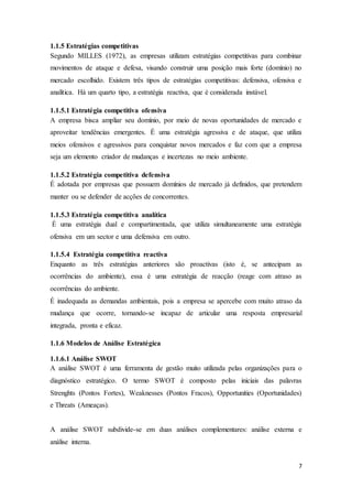 7
1.1.5 Estratégias competitivas
Segundo MILLES (1972), as empresas utilizam estratégias competitivas para combinar
movimentos de ataque e defesa, visando construir uma posição mais forte (domínio) no
mercado escolhido. Existem três tipos de estratégias competitivas: defensiva, ofensiva e
analítica. Há um quarto tipo, a estratégia reactiva, que é considerada instável.
1.1.5.1 Estratégia competitiva ofensiva
A empresa bisca ampliar seu domínio, por meio de novas oportunidades de mercado e
aproveitar tendências emergentes. É uma estratégia agressiva e de ataque, que utiliza
meios ofensivos e agressivos para conquistar novos mercados e faz com que a empresa
seja um elemento criador de mudanças e incertezas no meio ambiente.
1.1.5.2 Estratégia competitiva defensiva
É adotada por empresas que possuem domínios de mercado já definidos, que pretendem
manter ou se defender de acções de concorrentes.
1.1.5.3 Estratégia competitiva analítica
É uma estratégia dual e compartimentada, que utiliza simultaneamente uma estratégia
ofensiva em um sector e uma defensiva em outro.
1.1.5.4 Estratégia competitiva reactiva
Enquanto as três estratégias anteriores são proactivas (isto é, se antecipam as
ocorrências do ambiente), essa é uma estratégia de reacção (reage com atraso as
ocorrências do ambiente.
É inadequada as demandas ambientais, pois a empresa se apercebe com muito atraso da
mudança que ocorre, tornando-se incapaz de articular uma resposta empresarial
integrada, pronta e eficaz.
1.1.6 Modelos de Análise Estratégica
1.1.6.1 Análise SWOT
A análise SWOT é uma ferramenta de gestão muito utilizada pelas organizações para o
diagnóstico estratégico. O termo SWOT é composto pelas iniciais das palavras
Strenghts (Pontos Fortes), Weaknesses (Pontos Fracos), Opportunities (Oportunidades)
e Threats (Ameaças).
A análise SWOT subdivide-se em duas análises complementares: análise externa e
análise interna.
 