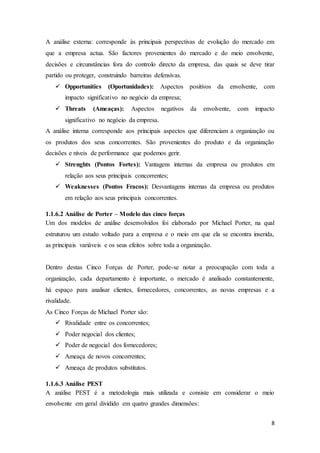 8
A análise externa: corresponde às principais perspectivas de evolução do mercado em
que a empresa actua. São factores provenientes do mercado e do meio envolvente,
decisões e circunstâncias fora do controlo directo da empresa, das quais se deve tirar
partido ou proteger, construindo barreiras defensivas.
 Opportunities (Oportunidades): Aspectos positivos da envolvente, com
impacto significativo no negócio da empresa;
 Threats (Ameaças): Aspectos negativos da envolvente, com impacto
significativo no negócio da empresa.
A análise interna corresponde aos principais aspectos que diferenciam a organização ou
os produtos dos seus concorrentes. São provenientes do produto e da organização
decisões e níveis de performance que podemos gerir.
 Strenghts (Pontos Fortes): Vantagens internas da empresa ou produtos em
relação aos seus principais concorrentes;
 Weaknesses (Pontos Fracos): Desvantagens internas da empresa ou produtos
em relação aos seus principais concorrentes.
1.1.6.2 Análise de Porter – Modelo das cinco forças
Um dos modelos de análise desenvolvidos foi elaborado por Michael Porter, na qual
estruturou um estudo voltado para a empresa e o meio em que ela se encontra inserida,
as principais variáveis e os seus efeitos sobre toda a organização.
Dentro destas Cinco Forças de Porter, pode-se notar a preocupação com toda a
organização, cada departamento é importante, o mercado é analisado constantemente,
há espaço para analisar clientes, fornecedores, concorrentes, as novas empresas e a
rivalidade.
As Cinco Forças de Michael Porter são:
 Rivalidade entre os concorrentes;
 Poder negocial dos clientes;
 Poder de negocial dos fornecedores;
 Ameaça de novos concorrentes;
 Ameaça de produtos substitutos.
1.1.6.3 Análise PEST
A análise PEST é a metodologia mais utilizada e consiste em considerar o meio
envolvente em geral dividido em quatro grandes dimensões:
 