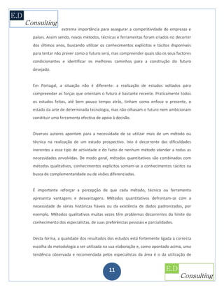 extrema importância para assegurar a competitividade de empresas e
países. Assim sendo, novos métodos, técnicas e ferramentas foram criados no decorrer
dos últimos anos, buscando utilizar os conhecimentos explícitos e tácitos disponíveis
para tentar não prever como o futuro será, mas compreender quais são os seus factores
condicionantes e identificar os melhores caminhos para a construção do futuro
desejado.


Em Portugal, a situação não é diferente: a realização de estudos voltados para
compreender as forças que orientam o futuro é bastante recente. Praticamente todos
os estudos feitos, até bem pouco tempo atrás, tinham como enfoco o presente, o
estado da arte de determinada tecnologia, mas não olhavam o futuro nem ambicionam
constituir uma ferramenta efectiva de apoio à decisão.


Diversos autores apontam para a necessidade de se utilizar mais de um método ou
técnica na realização de um estudo prospectivo. Isto é decorrente das dificuldades
inerentes a esse tipo de actividade e do facto de nenhum método atender a todas as
necessidades envolvidas. De modo geral, métodos quantitativos são combinados com
métodos qualitativos, conhecimentos explícitos somam-se a conhecimentos tácitos na
busca de complementaridade ou de visões diferenciadas.


É importante reforçar a percepção de que cada método, técnica ou ferramenta
apresenta vantagens e desvantagens. Métodos quantitativos defrontam-se com a
necessidade de séries históricas fiáveis ou da existência de dados padronizados, por
exemplo. Métodos qualitativos muitas vezes têm problemas decorrentes do limite do
conhecimento dos especialistas, de suas preferências pessoais e parcialidades.


Desta forma, a qualidade dos resultados dos estudos está fortemente ligada à correcta
escolha da metodologia a ser utilizada na sua elaboração e, como apontado acima, uma
tendência observada e recomendada pelos especialistas da área é o da utilização de


                                          11
 