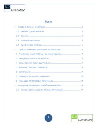 Índice
1     Criação de Cenários Estratégicos .......................................................................3

    1.1      Cenários Conceptualização......................................................................... 3

    1.2      Cenários ...................................................................................................... 3

    1.3      Utilização de Cenários ................................................................................ 4

    1.4      Construção de Cenários .............................................................................. 5

2     O Método de Cenários Industrial de Michael Porter..........................................6

    1 - Propósito do estudo histórico e da situação actual: ....................................... 7

    3 - Identificação das Incertezas Críticas: .............................................................. 8

    4 - Comportamento Futuro das Variáveis: ........................................................... 8

    5 - Análise de Cenários e Consistência: ................................................................ 9

    6 - Concorrência:................................................................................................... 9

    7 - Elaboração das Histórias de Cenários: .......................................................... 10

    8 - Elaboração das Estratégias Competitivas: .................................................... 10

3     Vantagens e Desvantagens dos Diferentes Métodos ..................................... 10

    3.1      Pontos Fortes e Fracos dos Métodos Apresentados................................. 12




                                                             2
 