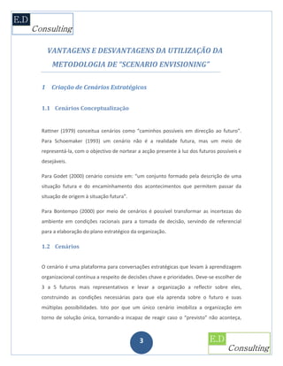 VANTAGENS E DESVANTAGENS DA UTILIZAÇÃO DA
    METODOLOGIA DE “SCENARIO ENVISIONING”

1 Criação de Cenários Estratégicos


1.1 Cenários Conceptualização


Rattner (1979) conceitua cenários como “caminhos possíveis em direcção ao futuro”.
Para Schoemaker (1993) um cenário não é a realidade futura, mas um meio de
representá-la, com o objectivo de nortear a acção presente à luz dos futuros possíveis e
desejáveis.

Para Godet (2000) cenário consiste em: “um conjunto formado pela descrição de uma
situação futura e do encaminhamento dos acontecimentos que permitem passar da
situação de origem à situação futura”.

Para Bontempo (2000) por meio de cenários é possível transformar as incertezas do
ambiente em condições racionais para a tomada de decisão, servindo de referencial
para a elaboração do plano estratégico da organização.

1.2 Cenários


O cenário é uma plataforma para conversações estratégicas que levam à aprendizagem
organizacional contínua a respeito de decisões chave e prioridades. Deve-se escolher de
3 a 5 futuros mais representativos e levar a organização a reflectir sobre eles,
construindo as condições necessárias para que ela aprenda sobre o futuro e suas
múltiplas possibilidades. Isto por que um único cenário imobiliza a organização em
torno de solução única, tornando-a incapaz de reagir caso o “previsto” não aconteça,



                                           3
 