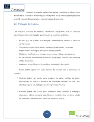 enquanto dezenas de opções dispersaria a capacidade gestão em torno
de detalhes e nuances de menor impacto. O objectivo não é uma fotografia precisa do
amanhã, mas decisões estratégicas mais acertadas e abrangentes.

1.3 Utilização de Cenários


Com relação à utilização dos cenários, Schoemaker (1995) afirma que sua utilização
beneficia especialmente situações que envolvem as seguintes condições:


      Há alto grau de incerteza com relação à capacidade de predizer o futuro ou
       corrigir rumos.
      Viveu-se um histórico marcado por surpresas desagradáveis e onerosas.
      O pensamento estratégico tem sido de baixa qualidade.
      Mudanças significativas no contexto ocorreram ou estão prestes a ocorrer.
      Há necessidade de uma nova perspectiva e linguagem comuns, sem perder de
       vista a diversidade.
      Coexistem fortes diferenças de opinião, e muitas delas têm mérito.


       Becker (1983) aponta três usos distintos da previsão com a construção de
cenários:

    Cenários podem ser usados para assegurar se varias políticas ou acções
       contribuirão ou inibirá a realização de condições descritas por eles. Esta
       abordagem pode ser usada para construir premissas futuras;


    Cenários podem ser usados para determinar como políticas e estratégias
       alternativas irão se comportar sob diferentes condições. Isto envolve a criação
       de uma matriz com impactos e políticas e premissas futuras;




                                          4
 