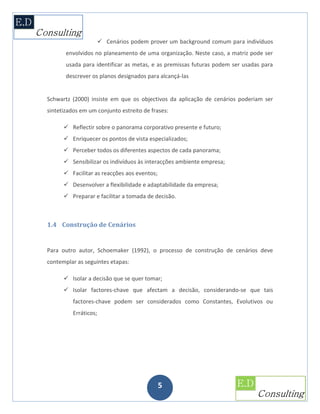 Cenários podem prover um background comum para indivíduos
       envolvidos no planeamento de uma organização. Neste caso, a matriz pode ser
       usada para identificar as metas, e as premissas futuras podem ser usadas para
       descrever os planos designados para alcançá-las


Schwartz (2000) insiste em que os objectivos da aplicação de cenários poderiam ser
sintetizados em um conjunto estreito de frases:

       Reflectir sobre o panorama corporativo presente e futuro;
       Enriquecer os pontos de vista especializados;
       Perceber todos os diferentes aspectos de cada panorama;
       Sensibilizar os indivíduos às interacções ambiente empresa;
       Facilitar as reacções aos eventos;
       Desenvolver a flexibilidade e adaptabilidade da empresa;
       Preparar e facilitar a tomada de decisão.



1.4 Construção de Cenários


Para outro autor, Schoemaker (1992), o processo de construção de cenários deve
contemplar as seguintes etapas:

       Isolar a decisão que se quer tomar;
       Isolar factores-chave que afectam a decisão, considerando-se que tais
          factores-chave podem ser considerados como Constantes, Evolutivos ou
          Erráticos;




                                             5
 