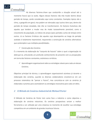Há diversos factores-chave que conduzirão a situação actual até o
momento futuro que se avalia. Alguns desses factores não irão mudar dentro desse
período de tempo, sendo considerados aqui como constantes. Exemplos típicos são o
clima, a geografia em geral, mas podem ser elencados aqui outros itens que, dentro do
período de tempo estudado, não irão se transformarem. Os factores Evolutivos são
aqueles que tendem a mudar mas de modo razoavelmente previsível, como o
crescimento da população, os índices de preços (para períodos curtos de tempo) entre
outros. Já os factores Erráticos são aqueles cujo desempenho ao longo do período
avaliado é totalmente imprevisível, requerendo a construção de cenários alternativos
que contemplem suas múltiplas possibilidades.

       Construção dos Cenários
É o momento da elaboração do “conjunto de futuros” sobre o qual a organização irá
debruçar-se, articulando um profundo conhecimento do presente com as prospecções
em torno dos factores constantes, evolutivos e erráticos.

       Aprendizagem organizacional sobre as estratégias viáveis para cada um desses
          Cenários.


Objectivo principal da técnica, o aprendizagem organizacional acontece já durante a
elaboração dos cenários, quando os diversos colaboradores envolvem-se em um
processo sistemático de “pensar o futuro”, mas concretiza-se com os cenários já
elaborados e prontos para acomodarem as estratégias necessárias para cada um deles.


2 O Método de Cenários Industrial de Michael Porter


O Método de Cenários de Porter tem como foco a indústria e como objectivo a
elaboração de cenários industriais. Os cenários prospectivos seriam a melhor
ferramenta a ser utilizada por uma empresa no momento de escolher sua estratégia
competitiva em um ambiente de grandes incertezas futuras.


                                           6
 