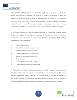 Segundo Porter (1992), todo ramo industrial é regido por cinco forças: a entrada de
novos concorrentes no mercado, as ameaças de produtos substitutos; o poder de
negociação dos compradores; o poder de negociação dos fornecedores; e, a rivalidade
entre os concorrentes. Essas forças constituem a base para a definição das estratégias
competitivas da empresa. As incertezas relacionadas a qualquer uma das cinco forças
competitivas constituem a base conceitual para a construção de cenários industriais.


A metodologia é composta por oito etapas, nas quais os estudos das variáveis macro
ambientais e lógicas de mercado são analisados de forma harmoniosa e interactiva,
explicando o comportamento da concorrência. O método descrito por Porter (1992)
compreende as seguintes fases:

1      Propósito do estudo;
2      Estudo histórico e da situação actual;
3      Identificação das incertezas críticas;
4      Comportamento futuro das variáveis;
5      Análise de cenários e consistência;
6      Concorrência;
7      Elaboração das histórias de cenários;
8      Elaboração das estratégias competitivas.


1 - Propósito do estudo histórico e da situação actual: o processo tem início com a
fixação dos propósitos do estudo, sua amplitude e ambiente temporal. Em suma,
envolve também um estudo histórico e da situação actual da estrutura da indústria e
sua análise para que se compreenda o comportamento passado e actual da indústria,
bem como para facilitar a identificação de todas as incertezas que podem afectá-la.




                                                7
 
