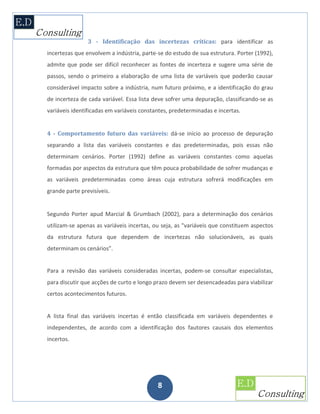 3 - Identificação das incertezas críticas: para identificar as
incertezas que envolvem a indústria, parte-se do estudo de sua estrutura. Porter (1992),
admite que pode ser difícil reconhecer as fontes de incerteza e sugere uma série de
passos, sendo o primeiro a elaboração de uma lista de variáveis que poderão causar
considerável impacto sobre a indústria, num futuro próximo, e a identificação do grau
de incerteza de cada variável. Essa lista deve sofrer uma depuração, classificando-se as
variáveis identificadas em variáveis constantes, predeterminadas e incertas.


4 - Comportamento futuro das variáveis: dá-se início ao processo de depuração
separando a lista das variáveis constantes e das predeterminadas, pois essas não
determinam cenários. Porter (1992) define as variáveis constantes como aquelas
formadas por aspectos da estrutura que têm pouca probabilidade de sofrer mudanças e
as variáveis predeterminadas como áreas cuja estrutura sofrerá modificações em
grande parte previsíveis.


Segundo Porter apud Marcial & Grumbach (2002), para a determinação dos cenários
utilizam-se apenas as variáveis incertas, ou seja, as "variáveis que constituem aspectos
da estrutura futura que dependem de incertezas não solucionáveis, as quais
determinam os cenários”.


Para a revisão das variáveis consideradas incertas, podem-se consultar especialistas,
para discutir que acções de curto e longo prazo devem ser desencadeadas para viabilizar
certos acontecimentos futuros.


A lista final das variáveis incertas é então classificada em variáveis dependentes e
independentes, de acordo com a identificação dos fautores causais dos elementos
incertos.




                                           8
 