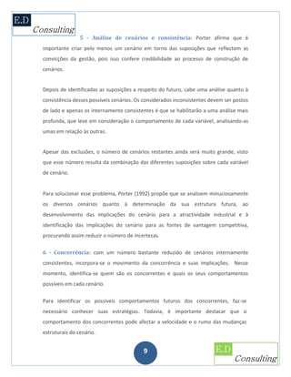 5 - Análise de cenários e consistência: Porter afirma que é
importante criar pelo menos um cenário em torno das suposições que reflectem as
convicções da gestão, pois isso confere credibilidade ao processo de construção de
cenários.


Depois de identificadas as suposições a respeito do futuro, cabe uma análise quanto à
consistência desses possíveis cenários. Os considerados inconsistentes devem ser postos
de lado e apenas os internamente consistentes é que se habilitarão a uma análise mais
profunda, que leve em consideração o comportamento de cada variável, analisando-as
umas em relação às outras.


Apesar das exclusões, o número de cenários restantes ainda será muito grande, visto
que esse número resulta da combinação das diferentes suposições sobre cada variável
de cenário.


Para solucionar esse problema, Porter (1992) propõe que se analisem minuciosamente
os diversos cenários quanto à determinação da sua estrutura futura, ao
desenvolvimento das implicações do cenário para a atractividade industrial e à
identificação das implicações do cenário para as fontes de vantagem competitiva,
procurando assim reduzir o número de incertezas.

6 - Concorrência: com um número bastante reduzido de cenários internamente
consistentes, incorpora-se o movimento da concorrência e suas implicações. Nesse
momento, identifica-se quem são os concorrentes e quais os seus comportamentos
possíveis em cada cenário.

Para identificar os possíveis comportamentos futuros dos concorrentes, faz-se
necessário conhecer suas estratégias. Todavia, é importante destacar que o
comportamento dos concorrentes pode afectar a velocidade e o rumo das mudanças
estruturais do cenário.


                                          9
 