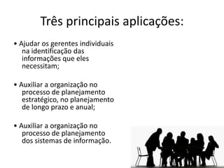 Três principais aplicações:
• Ajudar os gerentes individuais
   na identificação das
   informações que eles
   necessitam;

• Auxiliar a organização no
   processo de planejamento
   estratégico, no planejamento
   de longo prazo e anual;

• Auxiliar a organização no
   processo de planejamento
   dos sistemas de informação.
 