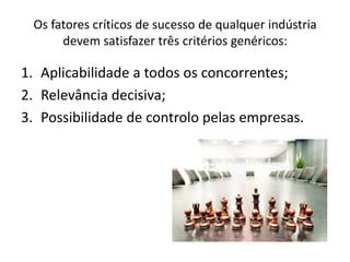 Os fatores críticos de sucesso de qualquer indústria
      devem satisfazer três critérios genéricos:

1. Aplicabilidade a todos os concorrentes;
2. Relevância decisiva;
3. Possibilidade de controlo pelas empresas.
 
