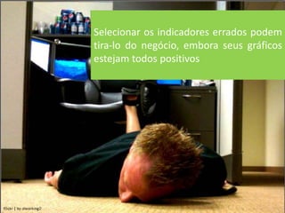 Selecionar os indicadores errados podem
tira-lo do negócio, embora seus gráficos
estejam todos positivos
 