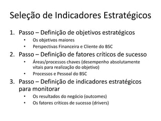 Seleção de Indicadores Estratégicos
1. Passo – Definição de objetivos estratégicos
     •   Os objetivos maiores
     •   Perspectivas Financeira e Cliente do BSC
2. Passo – Definição de fatores críticos de sucesso
     •   Áreas/processos chaves (desempenho absolutamente
         vitais para realização do objetivo)
     •   Processos e Pessoal do BSC
3. Passo – Definição de indicadores estratégicos
   para monitorar
     •   Os resultados do negócio (outcomes)
     •   Os fatores críticos de sucesso (drivers)
 