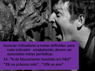 Associar indicadores a metas definidas: para
  cada indicador estabelecido, devem ser
  associados metas periódicas.
EX: “% de faturamento investido em P&D”
“3% no próximo mês” , “10% ao ano”
 
