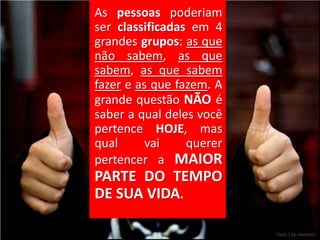 As pessoas poderiam
ser classificadas em 4
grandes grupos: as que
não sabem, as que
sabem, as que sabem
fazer e as que fazem. A
grande questão NÃO é
saber a qual deles você
pertence HOJE, mas
qual      vai    querer
pertencer a MAIOR
PARTE DO TEMPO
DE SUA VIDA.
 