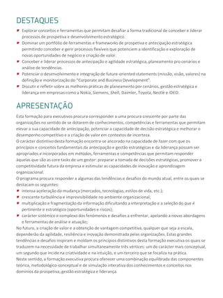 DESTAQUESAPRESENTAÇÃO
Esta formação para executivos procura corresponder a uma procura crescente por parte das
organizações no sentido de se dotarem de conhecimentos, competências e ferramentas que permitam
elevar a sua capacidade de antecipação, potenciar a capacidade de decisão estratégica e melhorar o
desempenho competitivo e a criação de valor em contextos de incerteza.
O carácter distintivo desta formação encontra-se ancorado na capacidade de fazer com que os
princípios e conceitos fundamentais da antecipação e gestão estratégicas e da liderança possam ser
apropriados e incorporados em métodos, ferramentas e competências que permitam responder
àquelas que são as core tasks de um gestor: preparar a tomada de decisões estratégicas, promover a
competitividade futura da empresa e estimular as capacidades de inovação e aprendizagem
organizacional.
O programa procura responder a algumas das tendências e desafios do mundo atual, entre os quais se
destacam os seguintes:
intensa aceleração da mudança (mercados, tecnologias, estilos de vida, etc.);
crescente turbulência e imprevisibilidade no ambiente organizacional;
multiplicação e fragmentação da informação dificultando a interpretação e a seleção do que é
pertinente e estratégico (oportunidades e riscos);
carácter sistémico e complexo dos fenómenos e desafios a enfrentar, apelando a novas abordagens
e ferramentas de análise e atuação;
No futuro, a criação de valor e a obtenção de vantagem competitiva, qualquer que seja a escala,
dependerão da agilidade, resiliência e inovação demonstrada pelas organizações. Estas grandes
tendências e desafios inspiram e moldam os princípios distintivos desta formação executiva os quais se
traduzem na necessidade de trabalhar simultaneamente três vértices: um de carácter mais conceptual,
um segundo que incide na criatividade e na intuição, e um terceiro que se focaliza na prática.
Neste sentido, a formação executiva procura oferecer uma combinação equilibrada das componentes
teórica, metodológico-conceptual e de simulação interativa dos conhecimentos e conceitos nos
domínios da prospetiva, gestão estratégica e liderança.
DESTAQUES
Explorar conceitos e ferramentas que permitam desafiar a forma tradicional de conceber e liderar
processos de prospetiva e desenvolvimento estratégico.
Dominar um portfólio de ferramentas e frameworks de prospetiva e antecipação estratégica
permitindo conceber e gerir processos flexíveis que potenciem a identificação e exploração de
novas oportunidades de negócio e criação de valor.
Conceber e liderar processos de antecipação e agilidade estratégica, planeamento pro cenários e
análise de tendências.
Potenciar o desenvolvimento e integração de future-oriented statements (missão, visão, valores) na
definição e monitorização do “Corporate and Business Development”.
Discutir e refletir sobre as melhores práticas de planeamento por cenários, gestão estratégica e
liderança em empresas como a Nokia, Siemens, Shell, Daimler, Toyota, Nestlé e IDEO.
 