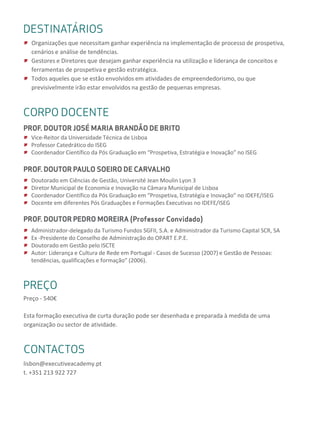 DESTAQUESDESTINATÁRIOS
Organizações que necessitam ganhar experiência na implementação de processo de prospetiva,
cenários e análise de tendências.
Gestores e Diretores que desejam ganhar experiência na utilização e liderança de conceitos e
ferramentas de prospetiva e gestão estratégica.
Todos aqueles que se estão envolvidos em atividades de empreendedorismo, ou que
previsivelmente irão estar envolvidos na gestão de pequenas empresas.
DESTAQUESCORPO DOCENTE
PROF. DOUTOR JOSÉ MARIA BRANDÃO DE BRITO
Vice-Reitor da Universidade Técnica de Lisboa
Professor Catedrático do ISEG
Coordenador Científico da Pós Graduação em “Prospetiva, Estratégia e Inovação” no ISEG
PROF. DOUTOR PAULO SOEIRO DE CARVALHO
Doutorado em Ciências de Gestão, Université Jean Moulin Lyon 3
Diretor Municipal de Economia e Inovação na Câmara Municipal de Lisboa
Coordenador Científico da Pós Graduação em “Prospetiva, Estratégia e Inovação” no IDEFE/ISEG
Docente em diferentes Pós Graduações e Formações Executivas no IDEFE/ISEG
PROF. DOUTOR PEDRO MOREIRA (Professor Convidado)
Administrador-delegado da Turismo Fundos SGFII, S.A. e Administrador da Turismo Capital SCR, SA
Ex -Presidente do Conselho de Administração do OPART E.P.E.
Doutorado em Gestão pelo ISCTE
Autor: Liderança e Cultura de Rede em Portugal - Casos de Sucesso (2007) e Gestão de Pessoas:
tendências, qualificações e formação” (2006).
PREÇO
Preço - 540€
Esta formação executiva de curta duração pode ser desenhada e preparada à medida de uma
organização ou sector de atividade.
CONTACTOS
lisbon@executiveacademy.pt
t. +351 213 922 727
 