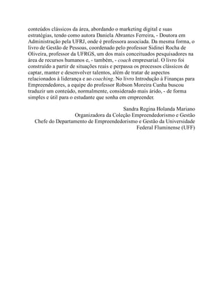 conteúdos clássicos da área, abordando o marketing digital e suas
estratégias, tendo como autora Daniela Abrantes Ferreira, - Doutora em
Administração pela UFRJ, onde é professora associada. Da mesma forma, o
livro de Gestão de Pessoas, coordenado pelo professor Sidinei Rocha de
Oliveira, professor da UFRGS, um dos mais conceituados pesquisadores na
área de recursos humanos e, - também, - coach empresarial. O livro foi
construído a partir de situações reais e perpassa os processos clássicos de
captar, manter e desenvolver talentos, além de tratar de aspectos
relacionados à liderança e ao coaching. No livro Introdução à Finanças para
Empreendedores, a equipe do professor Robson Moreira Cunha buscou
traduzir um conteúdo, normalmente, considerado mais árido, - de forma
simples e útil para o estudante que sonha em empreender.
Sandra Regina Holanda Mariano
Organizadora da Coleção Empreendedorismo e Gestão
Chefe do Departamento de Empreendedorismo e Gestão da Universidade
Federal Fluminense (UFF)
 