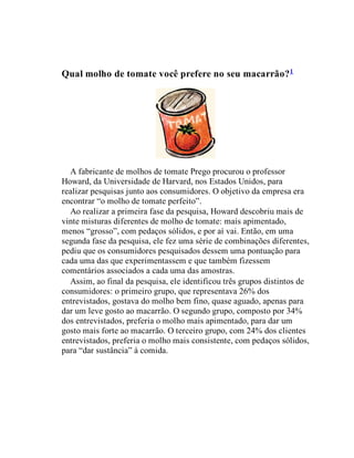 Qual molho de tomate você prefere no seu macarrão?1
A fabricante de molhos de tomate Prego procurou o professor
Howard, da Universidade de Harvard, nos Estados Unidos, para
realizar pesquisas junto aos consumidores. O objetivo da empresa era
encontrar “o molho de tomate perfeito”.
Ao realizar a primeira fase da pesquisa, Howard descobriu mais de
vinte misturas diferentes de molho de tomate: mais apimentado,
menos “grosso”, com pedaços sólidos, e por aí vai. Então, em uma
segunda fase da pesquisa, ele fez uma série de combinações diferentes,
pediu que os consumidores pesquisados dessem uma pontuação para
cada uma das que experimentassem e que também fizessem
comentários associados a cada uma das amostras.
Assim, ao final da pesquisa, ele identificou três grupos distintos de
consumidores: o primeiro grupo, que representava 26% dos
entrevistados, gostava do molho bem fino, quase aguado, apenas para
dar um leve gosto ao macarrão. O segundo grupo, composto por 34%
dos entrevistados, preferia o molho mais apimentado, para dar um
gosto mais forte ao macarrão. O terceiro grupo, com 24% dos clientes
entrevistados, preferia o molho mais consistente, com pedaços sólidos,
para “dar sustância” à comida.
 