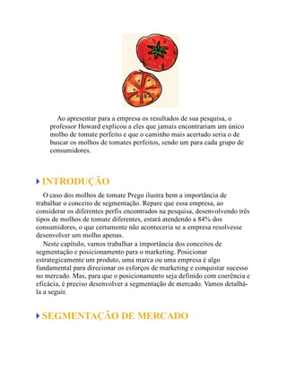 Ao apresentar para a empresa os resultados de sua pesquisa, o
professor Howard explicou a eles que jamais encontrariam um único
molho de tomate perfeito e que o caminho mais acertado seria o de
buscar os molhos de tomates perfeitos, sendo um para cada grupo de
consumidores.
INTRODUÇÃO
O caso dos molhos de tomate Prego ilustra bem a importância de
trabalhar o conceito de segmentação. Repare que essa empresa, ao
considerar os diferentes perfis encontrados na pesquisa, desenvolvendo três
tipos de molhos de tomate diferentes, estará atendendo a 84% dos
consumidores, o que certamente não aconteceria se a empresa resolvesse
desenvolver um molho apenas.
Neste capítulo, vamos trabalhar a importância dos conceitos de
segmentação e posicionamento para o marketing. Posicionar
estrategicamente um produto, uma marca ou uma empresa é algo
fundamental para direcionar os esforços de marketing e conquistar sucesso
no mercado. Mas, para que o posicionamento seja definido com coerência e
eficácia, é preciso desenvolver a segmentação de mercado. Vamos detalhá-
la a seguir.
SEGMENTAÇÃO DE MERCADO
 