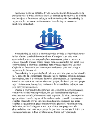 Segmentar significa repartir, dividir. A segmentação de mercado existe
para aumentar a precisão dos esforços de marketing da empresa, na medida
em que ajuda a focar esses esforços na direção desejada. O marketing de
segmentação está contextualizado entre o marketing de massa e o
marketing individual.
No marketing de massa, a empresa produz e vende o seu produto para o
maior número possível de compradores. Consegue, com isso, uma
economia de escala em sua produção e, como consequência, menores
custos, podendo praticar preços baixos para o consumidor. Em geral, isso
ocorre quando a empresa é orientada para produção (conceito visto no
Capítulo 3). Entretanto, em uma empresa orientada para marketing, a
segmentação é essencial.
No marketing de segmentação, divide-se o mercado para melhor atendê-
lo. O conceito de segmentação pressupõe que o mercado tem uma natureza
heterogênea, isto é, é composto de partes diferenciadas. A segmentação
consiste em separar os consumidores em grupos, de forma que cada grupo
seja relativamente homogêneo em termos de necessidades e desejo, mas
seja diferente dos demais.
Quando a empresa decide operar em um segmento menor do mercado,
com necessidades bem específicas, em que normalmente há poucos
concorrentes atuando, chamamos a esse segmento de nicho. As empresas
que praticam o marketing de nicho acabam conhecendo tão bem os seus
clientes e fazendo ofertas tão customizadas que conseguem que esses
clientes até paguem um preço maior por seus produtos. Já no marketing
individual, ou marketing um a um, os produtos e os programas são
desenvolvidos com base na premissa de que cada consumidor é único em
suas características e deve ser atendido de forma individualizada.
 
