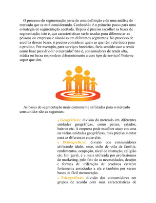 O processo de segmentação parte de uma definição e de uma análise do
mercado que se está considerando. Conhecê-lo é o primeiro passo para uma
estratégia de segmentação acertada. Depois é preciso escolher as bases de
segmentação, isto é, que características serão usadas para diferenciar as
pessoas ou empresas e alocá-las em diferentes segmentos. No processo de
escolha dessas bases, é preciso considerar quais as que têm relevância para
o produto. Por exemplo, para serviços bancários, faria sentido usar a renda
como base para dividir o mercado? Isto é, consumidores de renda alta,
média ou baixa respondem diferentemente a esse tipo de serviço? Pode-se
supor que sim.
As bases de segmentação mais comumente utilizadas para o mercado
consumidor são as seguintes:
Geográficas: divisão do mercado em diferentes
unidades geográficas, como países, estados,
bairros etc. A empresa pode escolher atuar em uma
ou várias unidades geográficas, mas precisa atentar
para as diferenças entre elas.
Demográficas: divisão dos consumidores
utilizando idade, sexo, ciclo de vida da família,
rendimentos, ocupação, nível de instrução, religião
etc. Em geral, é a mais utilizada por profissionais
de marketing, pelo fato de as necessidades, desejos
e formas de utilização de produtos estarem
fortemente associadas a ela e também por serem
bases de fácil mensuração.
Psicográficas: divisão dos consumidores em
grupos de acordo com suas características de
 
