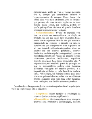 personalidade, estilo de vida e valores pessoais,
isto é, crenças que determinam atitudes e
comportamentos de compra. Essas bases vêm
sendo cada vez mais utilizadas, pois se entende
que pessoas de uma mesma região ou de uma
mesma classe social, por exemplo, podem ter
perfis psicográficos distintos. O grande desafio é
conseguir mensurar essas variáveis.
Comportamentais: divisão do mercado com
base na atitude dos consumidores em relação ao
produto e ao uso que fazem dele. Exemplos dessas
bases são os seguintes: ocasião em que sentem a
necessidade de comprar o produto ou serviço;
ocasiões em que compram ou usam o produto ou
serviço; taxas de utilização do produto; status de
usuário (se são usuários potenciais, usuários
iniciantes, usuários regulares do produto); grau de
fidelidade; atitudes em relação ao produto (se são
entusiastas, positivos, indiferentes, negativos,
hostis); principais benefícios procurados etc. A
segmentação por benefício parte do princípio de
que os consumidores podem estar buscando
diferentes vantagens no mesmo produto, e a
importância atribuída a cada benefício também
varia. Por exemplo, um homem solteiro pode estar
buscando primordialmente sabor em um alimento
pronto, enquanto uma mãe pode estar buscando
mais saúde para sua família no mesmo produto.
Quando o foco da segmentação é o mercado organizacional, as principais
bases de segmentação são as seguintes:
Geográficas: dizem respeito à localização da
empresa (países, estados, regiões etc.).
Demográficas: dizem respeito ao setor em que a
empresa atua (transporte, comunicação, atacado,
 