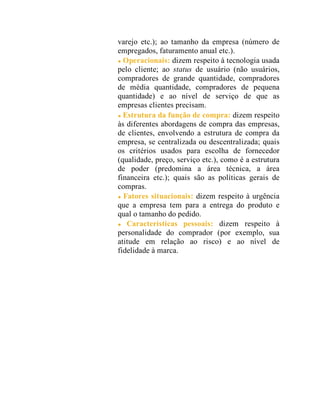 varejo etc.); ao tamanho da empresa (número de
empregados, faturamento anual etc.).
Operacionais: dizem respeito à tecnologia usada
pelo cliente; ao status de usuário (não usuários,
compradores de grande quantidade, compradores
de média quantidade, compradores de pequena
quantidade) e ao nível de serviço de que as
empresas clientes precisam.
Estrutura da função de compra: dizem respeito
às diferentes abordagens de compra das empresas,
de clientes, envolvendo a estrutura de compra da
empresa, se centralizada ou descentralizada; quais
os critérios usados para escolha de fornecedor
(qualidade, preço, serviço etc.), como é a estrutura
de poder (predomina a área técnica, a área
financeira etc.); quais são as políticas gerais de
compras.
Fatores situacionais: dizem respeito à urgência
que a empresa tem para a entrega do produto e
qual o tamanho do pedido.
Características pessoais: dizem respeito à
personalidade do comprador (por exemplo, sua
atitude em relação ao risco) e ao nível de
fidelidade à marca.
 
