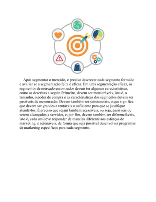 Após segmentar o mercado, é preciso descrever cada segmento formado
e avaliar se a segmentação feita é eficaz. Em uma segmentação eficaz, os
segmentos de mercado encontrados devem ter algumas características,
como as descritas a seguir. Primeiro, devem ser mensuráveis, isto é, o
tamanho, o poder de compra e as características dos segmentos devem ser
passíveis de mensuração. Devem também ser substanciais, o que significa
que devem ser grandes e rentáveis o suficiente para que se justifique
atendê-los. É preciso que sejam também acessíveis, ou seja, passíveis de
serem alcançados e servidos, e, por fim, devem também ser diferenciáveis,
isto é, cada um deve responder de maneira diferente aos esforços de
marketing, e acionáveis, de forma que seja possível desenvolver programas
de marketing específicos para cada segmento.
Teste seus conhecimentos
 