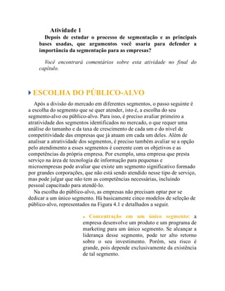Atividade 1
Depois de estudar o processo de segmentação e as principais
bases usadas, que argumentos você usaria para defender a
importância da segmentação para as empresas?
Você encontrará comentários sobre esta atividade no final do
capítulo.
ESCOLHA DO PÚBLICO-ALVO
Após a divisão do mercado em diferentes segmentos, o passo seguinte é
a escolha do segmento que se quer atender, isto é, a escolha do seu
segmento-alvo ou público-alvo. Para isso, é preciso avaliar primeiro a
atratividade dos segmentos identificados no mercado, o que requer uma
análise do tamanho e da taxa de crescimento de cada um e do nível de
competitividade das empresas que já atuam em cada um deles. Além de
analisar a atratividade dos segmentos, é preciso também avaliar se a opção
pelo atendimento a esses segmentos é coerente com os objetivos e as
competências da própria empresa. Por exemplo, uma empresa que presta
serviço na área de tecnologia de informação para pequenas e
microempresas pode avaliar que existe um segmento significativo formado
por grandes corporações, que não está sendo atendido nesse tipo de serviço,
mas pode julgar que não tem as competências necessárias, incluindo
pessoal capacitado para atendê-lo.
Na escolha do público-alvo, as empresas não precisam optar por se
dedicar a um único segmento. Há basicamente cinco modelos de seleção de
público-alvo, representados na Figura 4.1 e detalhados a seguir.
Concentração em um único segmento: a
empresa desenvolve um produto e um programa de
marketing para um único segmento. Se alcançar a
liderança desse segmento, pode ter alto retorno
sobre o seu investimento. Porém, seu risco é
grande, pois depende exclusivamente da existência
de tal segmento.
 