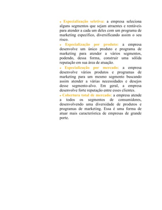 Especialização seletiva: a empresa seleciona
alguns segmentos que sejam atraentes e rentáveis
para atender a cada um deles com um programa de
marketing específico, diversificando assim o seu
risco.
Especialização por produto: a empresa
desenvolve um único produto e programa de
marketing para atender a vários segmentos,
podendo, dessa forma, construir uma sólida
reputação em sua área de atuação.
Especialização por mercado: a empresa
desenvolve vários produtos e programas de
marketing para um mesmo segmento buscando
assim atender a várias necessidades e desejos
desse segmento-alvo. Em geral, a empresa
desenvolve forte reputação entre esses clientes.
Cobertura total de mercado: a empresa atende
a todos os segmentos de consumidores,
desenvolvendo uma diversidade de produtos e
programas de marketing. Essa é uma forma de
atuar mais característica de empresas de grande
porte.
 