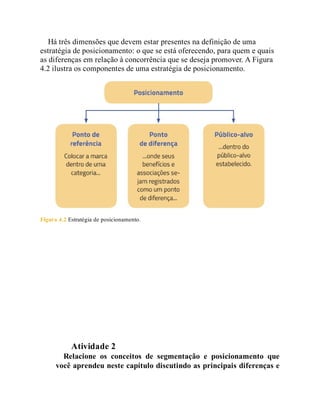 Há três dimensões que devem estar presentes na definição de uma
estratégia de posicionamento: o que se está oferecendo, para quem e quais
as diferenças em relação à concorrência que se deseja promover. A Figura
4.2 ilustra os componentes de uma estratégia de posicionamento.
Figura 4.2 Estratégia de posicionamento.
Teste seus conhecimentos
Atividade 2
Relacione os conceitos de segmentação e posicionamento que
você aprendeu neste capítulo discutindo as principais diferenças e
 