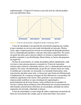 implementadas. A Figura 4.4 mostra a curva de ciclo de vida de produto
com suas diferentes fases.
Figura 4.4 Ciclo de vida de produto. (Adaptada de Kotler e Armstrong, 2007).4
A fase de introdução é um período de crescimento pequeno nas vendas,
já que o produto ou serviço está sendo introduzido no mercado. Muitas
vezes, aqui a empresa precisa investir na construção da demanda primária,
isto é, a demanda pelo produto, e não por uma marca específica. Os custos
em geral são altos, pois é preciso induzir os clientes a experimentarem o
produto e garantir a sua distribuição. Dessa forma, os lucros são pequenos
ou negativos.
Na fase de crescimento, as vendas do produto sobem rapidamente, cada
vez mais e mais pessoas passam a consumi-lo. É hora de concentrar
esforços para construir a demanda seletiva, isto é, a demanda pela marca da
empresa. Os custos vão diminuindo, já que há um volume maior de venda.
À medida que o mercado vai crescendo e se tornando interessante, mais
concorrentes decidem atuar nele, e a busca por uma forma de diferenciação
é fundamental. Se a empresa consegue de fato diferenciar o seu produto, há
melhoria significativa dos lucros. Para sustentar o seu crescimento, a
empresa pode modificar as suas estratégias de segmentação e
posicionamento de diversas formas, como melhoria do seu produto ou
serviço e reforço dessa melhoria como diferencial em seu posicionamento,
adicionando características diferentes ao seu produto, entrando em outros
segmentos de mercado, reduzindo os preços.
A fase de maturidade é a mais longa de todas e representa um período de
baixa no crescimento das vendas, que se torna mais lento. Isso ocorre
 