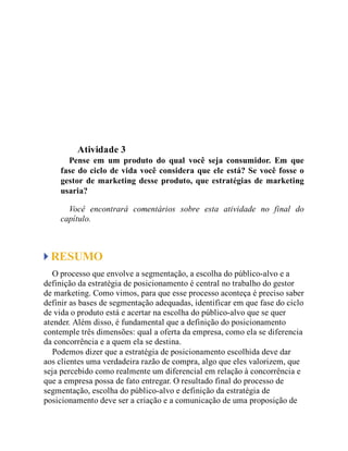 Teste seus conhecimentos
Atividade 3
Pense em um produto do qual você seja consumidor. Em que
fase do ciclo de vida você considera que ele está? Se você fosse o
gestor de marketing desse produto, que estratégias de marketing
usaria?
Você encontrará comentários sobre esta atividade no final do
capítulo.
RESUMO
O processo que envolve a segmentação, a escolha do público-alvo e a
definição da estratégia de posicionamento é central no trabalho do gestor
de marketing. Como vimos, para que esse processo aconteça é preciso saber
definir as bases de segmentação adequadas, identificar em que fase do ciclo
de vida o produto está e acertar na escolha do público-alvo que se quer
atender. Além disso, é fundamental que a definição do posicionamento
contemple três dimensões: qual a oferta da empresa, como ela se diferencia
da concorrência e a quem ela se destina.
Podemos dizer que a estratégia de posicionamento escolhida deve dar
aos clientes uma verdadeira razão de compra, algo que eles valorizem, que
seja percebido como realmente um diferencial em relação à concorrência e
que a empresa possa de fato entregar. O resultado final do processo de
segmentação, escolha do público-alvo e definição da estratégia de
posicionamento deve ser a criação e a comunicação de uma proposição de
 