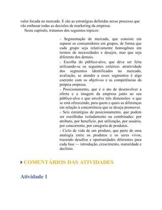 valor focada no mercado. E são as estratégias definidas nesse processo que
vão embasar todas as decisões de marketing da empresa.
Neste capítulo, tratamos dos seguintes tópicos:
Segmentação de mercado, que consiste em
separar os consumidores em grupos, de forma que
cada grupo seja relativamente homogêneo em
termos de necessidades e desejos, mas que seja
diferente dos demais.
Escolha do público-alvo, que deve ser feita
utilizando-se os seguintes critérios: atratividade
dos segmentos identificados no mercado,
avaliação, se atender a esses segmentos é algo
coerente com os objetivos e as competências da
própria empresa.
Posicionamento, que é o ato de desenvolver a
oferta e a imagem da empresa junto ao seu
público-alvo e que envolve três dimensões: o que
se está oferecendo, para quem e quais as diferenças
em relação à concorrência que se deseja promover.
Seis estratégias de posicionamento, que podem
ser escolhidas isoladamente ou combinadas: por
atributo, por benefício, por utilização, por usuário,
por concorrente, por categoria de produtos.
Ciclo de vida de um produto, que parte de uma
analogia entre os produtos e os seres vivos,
trazendo desafios e oportunidades diferentes para
cada fase — introdução, crescimento, maturidade e
declínio.
COMENTÁRIOS DAS ATIVIDADES
Atividade 1
 