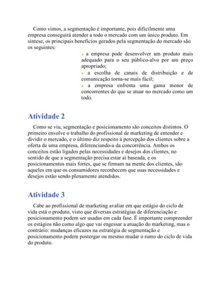 Como vimos, a segmentação é importante, pois dificilmente uma
empresa conseguirá atender a todo o mercado com um único produto. Em
síntese, os principais benefícios gerados pela segmentação do mercado são
os seguintes:
a empresa pode desenvolver um produto mais
adequado para o seu público-alvo por um preço
apropriado;
a escolha de canais de distribuição e de
comunicação torna-se mais fácil;
a empresa enfrenta uma gama menor de
concorrentes do que se atuar no mercado como um
todo.
Atividade 2
Como se viu, segmentação e posicionamento são conceitos distintos. O
primeiro envolve o trabalho do profissional de marketing de entender e
dividir o mercado, e o último diz respeito à percepção dos clientes sobre a
oferta de uma empresa, diferenciando-a da concorrência. Ambos os
conceitos estão ligados pelas necessidades e desejos dos clientes, no
sentido de que a segmentação precisa estar aí baseada, e os
posicionamentos mais fortes, que se firmam na mente dos clientes, são
aqueles em que os consumidores reconhecem que suas necessidades e
desejos estão sendo plenamente atendidos.
Atividade 3
Cabe ao profissional de marketing avaliar em que estágio do ciclo de
vida está o produto, visto que diversas estratégias de diferenciação e
posicionamento podem ser usadas em cada fase. É importante compreender
os estágios não como algo que vai engessar a atuação do marketing, mas o
contrário: mudanças eficazes na estratégia de segmentação e
posicionamento podem postergar ou mesmo mudar o rumo do ciclo de vida
do produto.
 