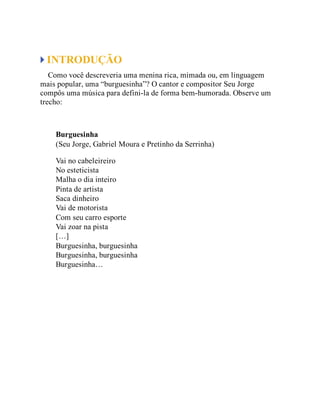 INTRODUÇÃO
Como você descreveria uma menina rica, mimada ou, em linguagem
mais popular, uma “burguesinha”? O cantor e compositor Seu Jorge
compôs uma música para defini-la de forma bem-humorada. Observe um
trecho:
Burguesinha
(Seu Jorge, Gabriel Moura e Pretinho da Serrinha)
Vai no cabeleireiro
No esteticista
Malha o dia inteiro
Pinta de artista
Saca dinheiro
Vai de motorista
Com seu carro esporte
Vai zoar na pista
[…]
Burguesinha, burguesinha
Burguesinha, burguesinha
Burguesinha…
 