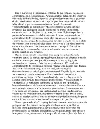 Para o marketing, é fundamental entender de que forma as pessoas se
comportam como consumidores. Para uma melhor definição dos objetivos
e estratégias de marketing, é preciso compreender como se dá o processo
de decisão de compra e quais são os principais fatores que o influenciam.
Mas, afinal, a que estamos nos referindo quando falamos de
“comportamento do consumidor”? Estamos falando de uma série de
processos que acontecem quando as pessoas ou grupos selecionam,
compram, usam ou dispõem de produtos, serviços, ideias e experiências
para satisfazer suas necessidades e desejos. É importante entender o
comportamento do consumidor como algo que vai além da decisão de
compra e do uso de produtos, abrangendo também o estudo de como o fato
de comprar, usar e consumir algo afeta a nossa vida e também a maneira
como nos sentimos a respeito de nós mesmos e a respeito dos outros.
Atividades de consumo são, portanto, relevantes para entendermos o
mundo social em que vivemos.
O comportamento do consumidor é um campo de estudo bastante
complexo dentro do marketing e recebe contribuições de diversas áreas do
conhecimento — por exemplo, da psicologia, da antropologia, da
sociologia e da economia. Principalmente dos anos 1960 em diante, o
comportamento do consumidor passou a receber uma atenção mais focada
dos estudiosos de marketing, influenciados, sobretudo, pelo
desenvolvimento da psicologia comportamental. Naquela época, o estudo
sobre o comportamento do consumidor visava dar às empresas a
capacidade de prever reações e tomadas de decisão, e influenciá-las de
alguma forma através das atividades promocionais. Nessa chamada era
“modernista”, o paradigma dominante de pesquisa era o positivista,
buscando confirmar hipóteses sobre o comportamento do consumidor por
meio de experimentos e levantamentos quantitativos. O consumidor era
visto como um ser racional em sua tomada de decisão. Sendo assim, as
causas do seu comportamento poderiam ser identificadas. Dessa forma,
através da manipulação das causas, as empresas poderiam conseguir que os
consumidores se comportassem conforme o previsto por elas.
Na era “pós-modernista”, os pesquisadores passaram a se interessar mais
pelo processo de consumo do que pelo ato da compra em si. Outros
métodos de pesquisa passaram a ser utilizados, como entrevistas em
profundidade e de natureza etnográfica. As pesquisas, mais qualitativas e
interpretativistas, passaram a indicar que não há uma verdade absoluta no
 
