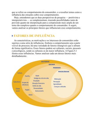 que se refere ao comportamento do consumidor, e a ressaltar temas como a
influência das emoções sobre esse comportamento.
Hoje, entendemos que as duas perspectivas de pesquisa — positivista e
interpretativista — se complementam, trazendo possibilidades tanto de
previsão quanto de interpretação para a compreensão mais ampla de um
tema tão complexo quanto o comportamento do consumidor. A seguir,
vamos analisar os principais fatores que influenciam esse comportamento.
FATORES DE INFLUÊNCIA
As características, as motivações e os interesses do consumidor estão
sujeitos a uma série de influências. Embora o comportamento seja a parte
visível do processo, há uma variedade de fatores intangíveis que o afetam
de forma significativa. Esses fatores podem ser culturais, sociais, pessoais
e psicológicos, sendo os culturais os de maior influência. A Figura 5.1
ilustra essas influências. Vamos analisar cada um desses fatores mais
detalhadamente.
 