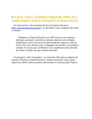 O QUE VOCÊ, EMPREENDEDOR, PRECISA
APRENDER COM O ESPORTE INTERATIVO?
Se você acessar a aba institucional do site Esporte Interativo
(http://esporteinterativo.com.br), vai descobrir o que a empresa fala sobre
si mesma:
Fundamos o Esporte Interativo em 2007 para ser uma empresa
dedicada a produzir e distribuir conteúdo esportivo em múltiplas
plataformas e para estar perto do apaixonado por esportes, onde ele
estiver. Por isso, falamos com a linguagem do torcedor, com paixão e
emoção. Foi assim que escolhemos e nos orgulhamos dessa decisão,
em todas as mídias em que estamos presentes.
Se pesquisar a aba “Conteúdos”, vai encontrar links para as páginas de
esportes olímpicos, futebol brasileiro, futebol americano, lutas, games
esportivos, dentre outros assuntos relacionados ao interesse pelo esporte.
 