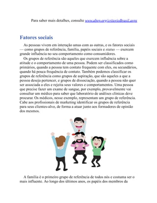 Para saber mais detalhes, consulte www.abep.org/criterioBrasil.aspx
Fatores sociais
As pessoas vivem em interação umas com as outras, e os fatores sociais
— como grupos de referência, família, papéis sociais e status — exercem
grande influência no seu comportamento como consumidores.
Os grupos de referência são aqueles que exercem influência sobre a
atitude e o comportamento de uma pessoa. Podem ser classificados como
primários, quando a pessoa tem contato frequente com eles, ou secundários,
quando há pouca frequência de contato. Também podemos classificar os
grupos de referência como grupos de aspiração, que são aqueles a que a
pessoa deseja pertencer, e grupos de dissociação, quando a pessoa não quer
ser associada a eles e rejeita seus valores e comportamentos. Uma pessoa
que precise fazer um exame de sangue, por exemplo, provavelmente vai
consultar um médico para saber que laboratório de análises clínicas deve
procurar. Os médicos, nesse exemplo, representam um grupo de referência.
Cabe aos profissionais de marketing identificar os grupos de referência
para seus clientes-alvo, de forma a atuar junto aos formadores de opinião
dos mesmos.
A família é o primeiro grupo de referência de todos nós e costuma ser o
mais influente. Ao longo dos últimos anos, os papéis dos membros da
 