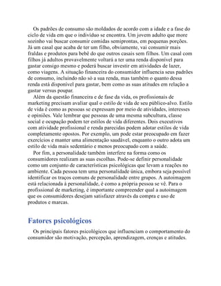 Os padrões de consumo são moldados de acordo com a idade e a fase do
ciclo de vida em que o indivíduo se encontra. Um jovem adulto que more
sozinho vai buscar consumir comidas semiprontas, em pequenas porções.
Já um casal que acaba de ter um filho, obviamente, vai consumir mais
fraldas e produtos para bebê do que outros casais sem filhos. Um casal com
filhos já adultos provavelmente voltará a ter uma renda disponível para
gastar consigo mesmo e poderá buscar investir em atividades de lazer,
como viagens. A situação financeira do consumidor influencia seus padrões
de consumo, incluindo não só a sua renda, mas também o quanto dessa
renda está disponível para gastar, bem como as suas atitudes em relação a
gastar versus poupar.
Além da questão financeira e de fase da vida, os profissionais de
marketing precisam avaliar qual o estilo de vida de seu público-alvo. Estilo
de vida é como as pessoas se expressam por meio de atividades, interesses
e opiniões. Vale lembrar que pessoas de uma mesma subcultura, classe
social e ocupação podem ter estilos de vida diferentes. Dois executivos
com atividade profissional e renda parecidas podem adotar estilos de vida
completamente opostos. Por exemplo, um pode estar preocupado em fazer
exercícios e manter uma alimentação saudável, enquanto o outro adota um
estilo de vida mais sedentário e menos preocupado com a saúde.
Por fim, a personalidade também interfere na forma como os
consumidores realizam as suas escolhas. Pode-se definir personalidade
como um conjunto de características psicológicas que levam a reações no
ambiente. Cada pessoa tem uma personalidade única, embora seja possível
identificar os traços comuns de personalidade entre grupos. A autoimagem
está relacionada à personalidade, é como a própria pessoa se vê. Para o
profissional de marketing, é importante compreender qual a autoimagem
que os consumidores desejam satisfazer através da compra e uso de
produtos e marcas.
Fatores psicológicos
Os principais fatores psicológicos que influenciam o comportamento do
consumidor são motivação, percepção, aprendizagem, crenças e atitudes.
 